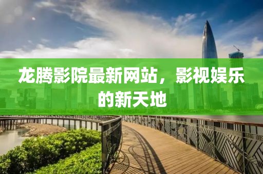 龙腾影院最新网站，影视娱乐的新天地