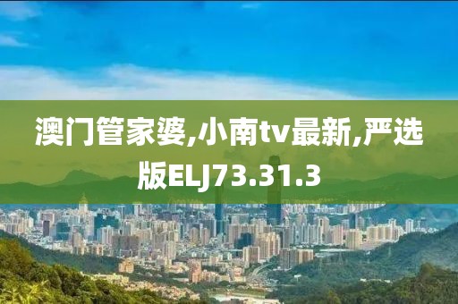 澳门管家婆,小南tv最新,严选版ELJ73.31.3