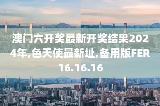 澳门六开奖最新开奖结果2024年,色天使最新址,备用版FER16.16.16
