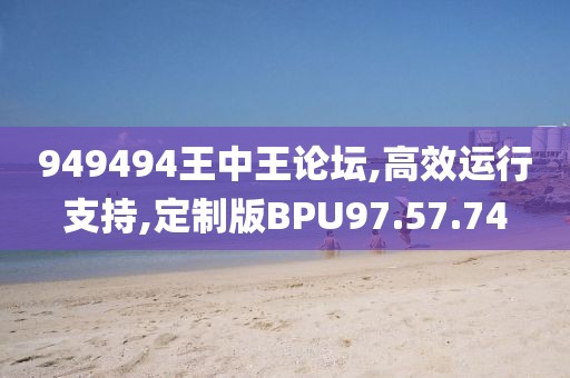 949494王中王论坛,高效运行支持,定制版BPU97.57.74