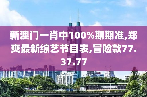 新澳门一肖中100%期期准,郑爽最新综艺节目表,冒险款77.37.77