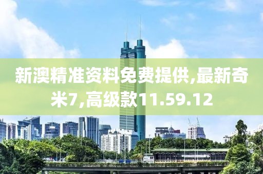 新澳精准资料免费提供,最新奇米7,高级款11.59.12