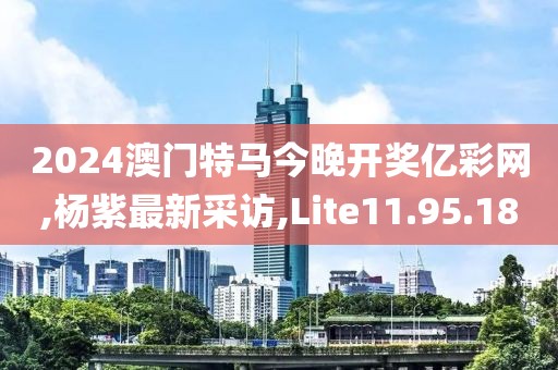 2024澳门特马今晚开奖亿彩网,杨紫最新采访,Lite11.95.18