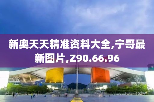 新奥天天精准资料大全,宁哥最新图片,Z90.66.96