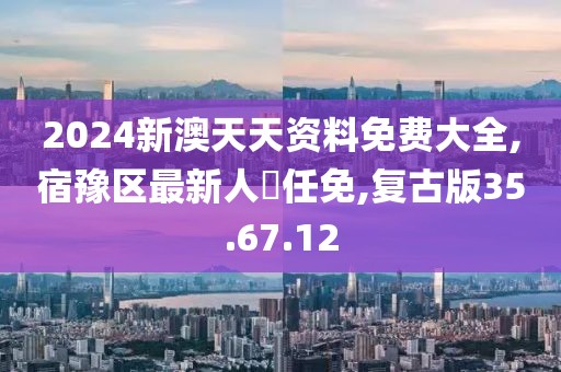 2024新澳天天资料免费大全,宿豫区最新人亊任免,复古版35.67.12