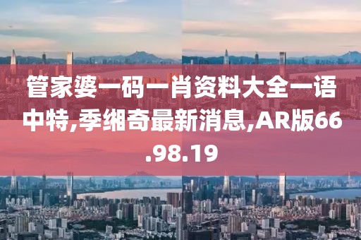 管家婆一码一肖资料大全一语中特,季缃奇最新消息,AR版66.98.19