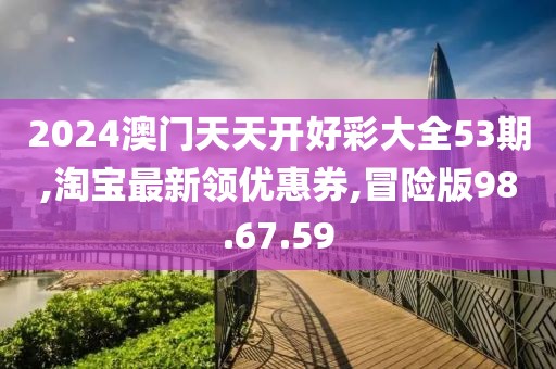 2024澳门天天开好彩大全53期,淘宝最新领优惠券,冒险版98.67.59