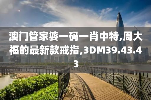澳门管家婆一码一肖中特,周大福的最新款戒指,3DM39.43.43
