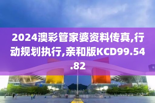 2024澳彩管家婆资料传真,行动规划执行,亲和版KCD99.54.82