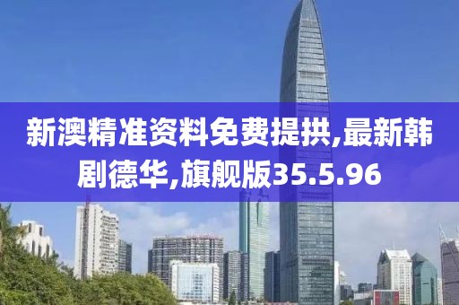 新澳精准资料免费提拱,最新韩剧德华,旗舰版35.5.96