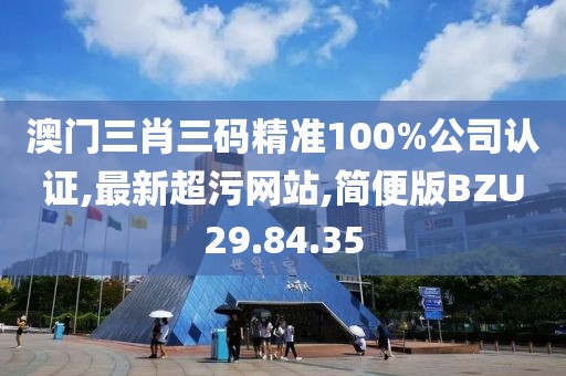 澳门三肖三码精准100%公司认证,最新超污网站,简便版BZU29.84.35