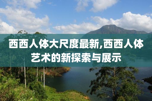 西西人体大尺度最新,西西人体艺术的新探索与展示