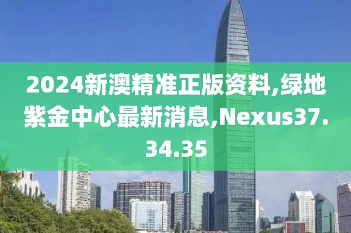 2024新澳精准正版资料,绿地紫金中心最新消息,Nexus37.34.35