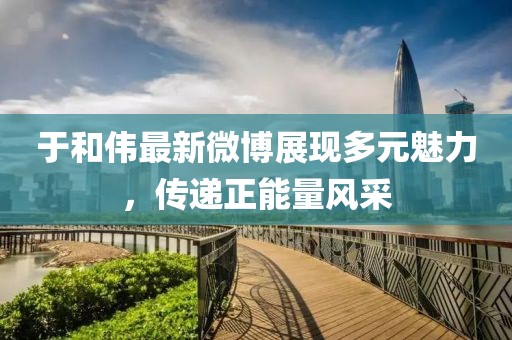 于和伟最新微博展现多元魅力，传递正能量风采