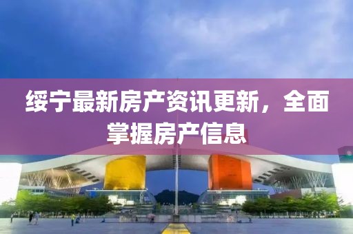 绥宁最新房产资讯更新，全面掌握房产信息