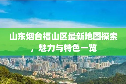 山东烟台福山区最新地图探索，魅力与特色一览