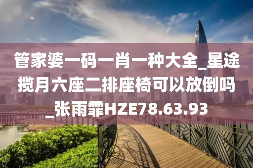 管家婆一码一肖一种大全_星途揽月六座二排座椅可以放倒吗_张雨霏HZE78.63.93