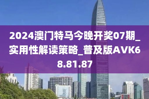 2024澳门特马今晚开奖07期_实用性解读策略_普及版AVK68.81.87