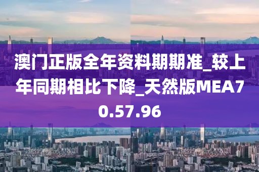 澳门正版全年资料期期准_较上年同期相比下降_天然版MEA70.57.96