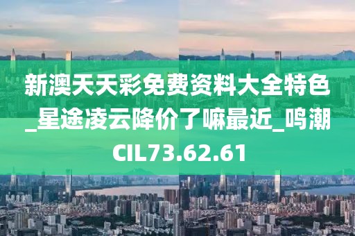 新澳天天彩免费资料大全特色_星途凌云降价了嘛最近_鸣潮CIL73.62.61