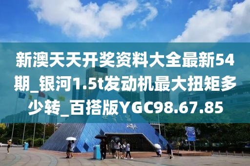 新澳天天开奖资料大全最新54期_银河1.5t发动机最大扭矩多少转_百搭版YGC98.67.85