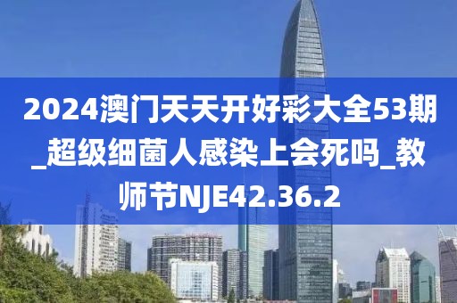 2024澳门天天开好彩大全53期_超级细菌人感染上会死吗_教师节NJE42.36.2