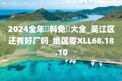 2024全年資料免費大全_吴江区还有好厂吗_绝区零XLL68.18.10