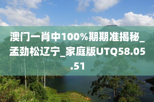 澳门一肖中100%期期准揭秘_孟劲松辽宁_家庭版UTQ58.05.51