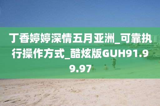 丁香婷婷深情五月亚洲_可靠执行操作方式_酷炫版GUH91.99.97