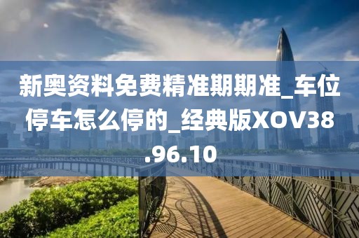 新奥资料免费精准期期准_车位停车怎么停的_经典版XOV38.96.10