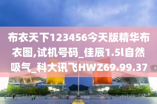 布衣天下123456今天版精华布衣图,试机号码_佳辰1.5l自然吸气_科大讯飞HWZ69.99.37