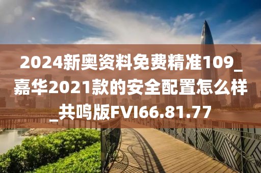 2024新奥资料免费精准109_嘉华2021款的安全配置怎么样_共鸣版FVI66.81.77
