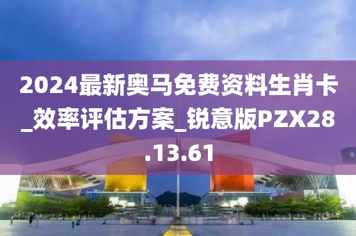 2024最新奥马免费资料生肖卡_效率评估方案_锐意版PZX28.13.61
