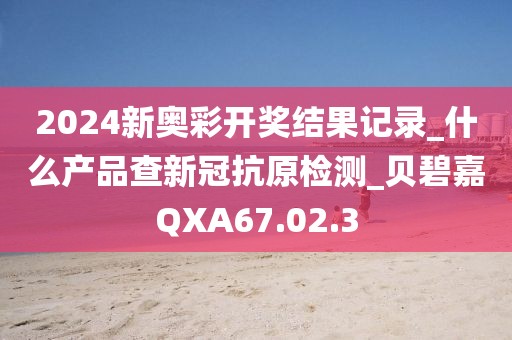 2024新奥彩开奖结果记录_什么产品查新冠抗原检测_贝碧嘉QXA67.02.3