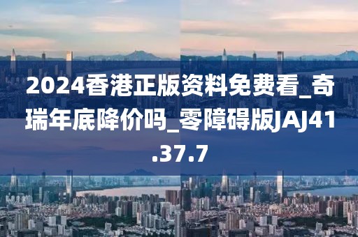 2024香港正版资料免费看_奇瑞年底降价吗_零障碍版JAJ41.37.7