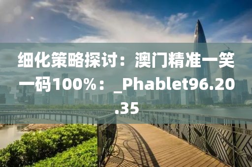 细化策略探讨：澳门精准一笑一码100%：_Phablet96.20.35