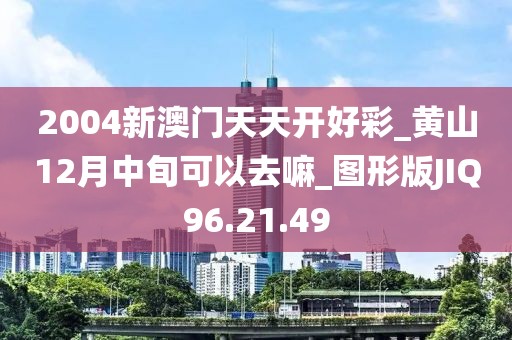 2004新澳门天天开好彩_黄山12月中旬可以去嘛_图形版JIQ96.21.49