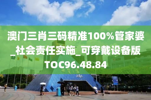 澳门三肖三码精准100%管家婆_社会责任实施_可穿戴设备版TOC96.48.84