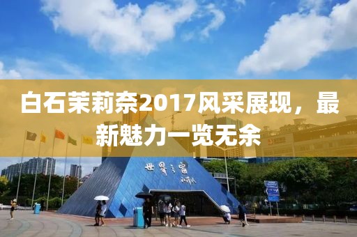 白石茉莉奈2017风采展现，最新魅力一览无余