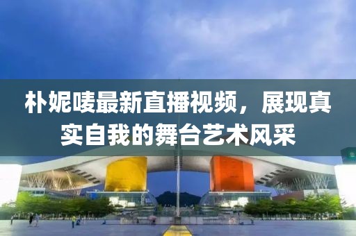 朴妮唛最新直播视频，展现真实自我的舞台艺术风采