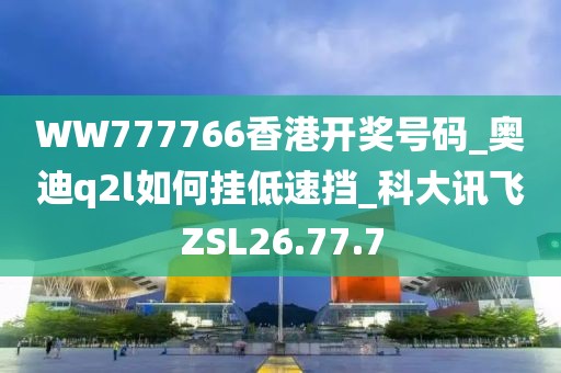 WW777766香港开奖号码_奥迪q2l如何挂低速挡_科大讯飞ZSL26.77.7