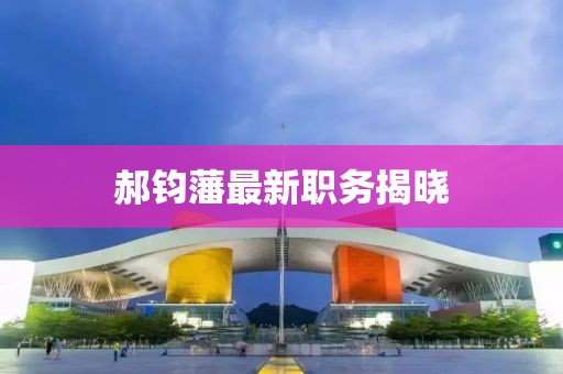 郝钧藩最新职务揭晓