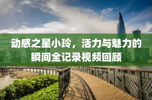 动感之星小玲，活力与魅力的瞬间全记录视频回顾