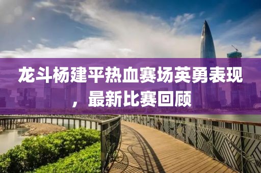 龙斗杨建平热血赛场英勇表现，最新比赛回顾