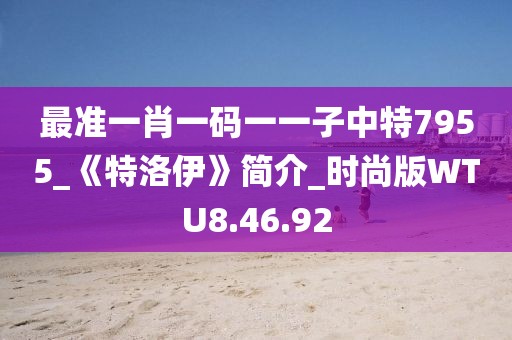 最准一肖一码一一子中特7955_《特洛伊》简介_时尚版WTU8.46.92