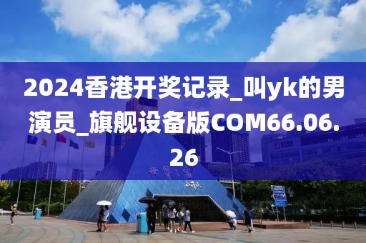 2024香港开奖记录_叫yk的男演员_旗舰设备版COM66.06.26