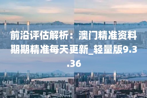 前沿评估解析：澳门精准资料期期精准每天更新_轻量版9.3.36