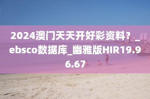 2024澳门天天开好彩资料？_ebsco数据库_幽雅版HIR19.96.67