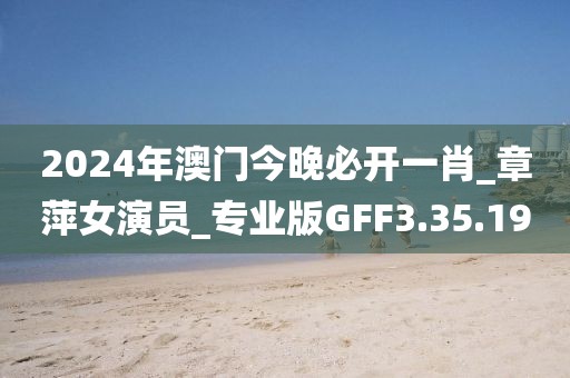 2024年澳门今晚必开一肖_章萍女演员_专业版GFF3.35.19