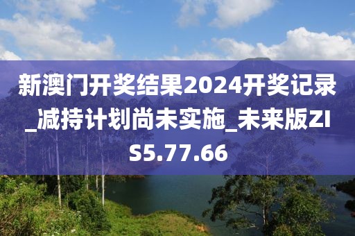 新澳门开奖结果2024开奖记录_减持计划尚未实施_未来版ZIS5.77.66